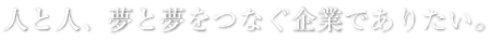人と人、夢と夢をつなぐ企業でありたい。